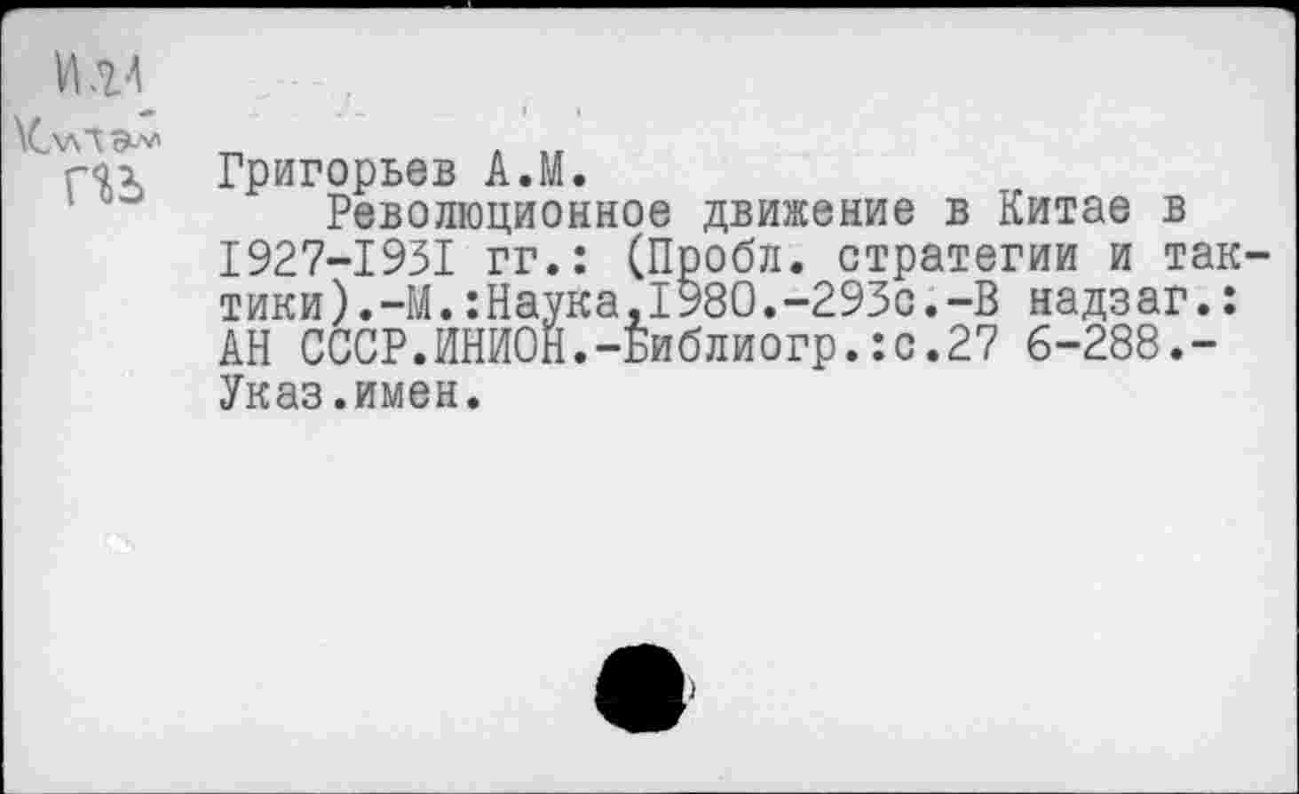 ﻿И .ц
\С\ллэ-'*1
гао. Григорьев А.М.
Революционное движение в Китае в 1927-1931 гг.: (Пробл. стратегии и тактики).-!^. :Наука,1980.-293с.-В надзаг.: АН СССР.ИНИОН.-Библиогр.:с.27 6-288.-Указ.имен.